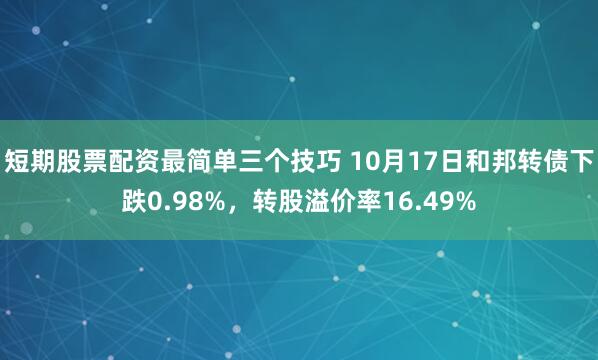 短期股票配资最简单三个技巧 10月17日和邦转债下跌0.98%，转股溢价率16.49%
