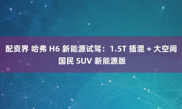 配资界 哈弗 H6 新能源试驾：1.5T 插混 + 大空间 国民 SUV 新能源版