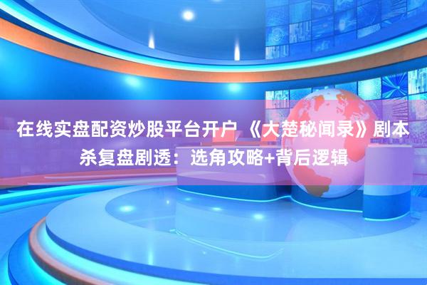 在线实盘配资炒股平台开户 《大楚秘闻录》剧本杀复盘剧透：选角攻略+背后逻辑