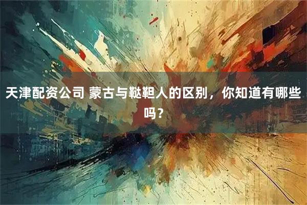 天津配资公司 蒙古与鞑靼人的区别，你知道有哪些吗？