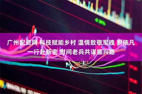 广州配资网 科技赋能乡村 温情致敬军魂 罗依凡一行赴新密 慰问老兵共谋振兴路