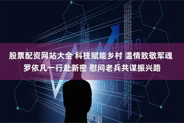 股票配资网站大全 科技赋能乡村 温情致敬军魂 罗依凡一行赴新密 慰问老兵共谋振兴路