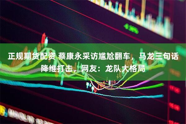 正规期货配资 蔡康永采访尴尬翻车，马龙三句话降维打击，网友：龙队大格局