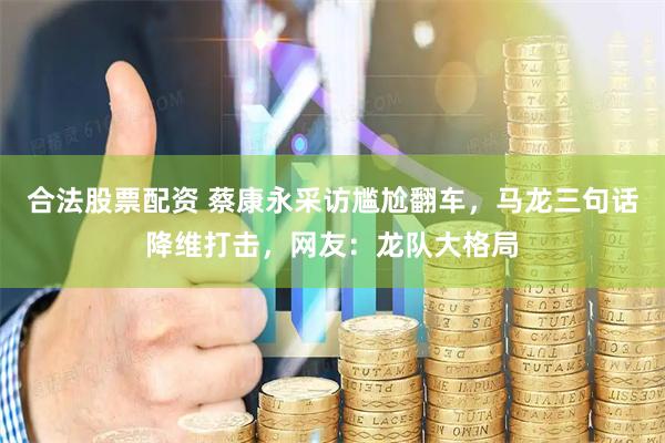 合法股票配资 蔡康永采访尴尬翻车，马龙三句话降维打击，网友：龙队大格局