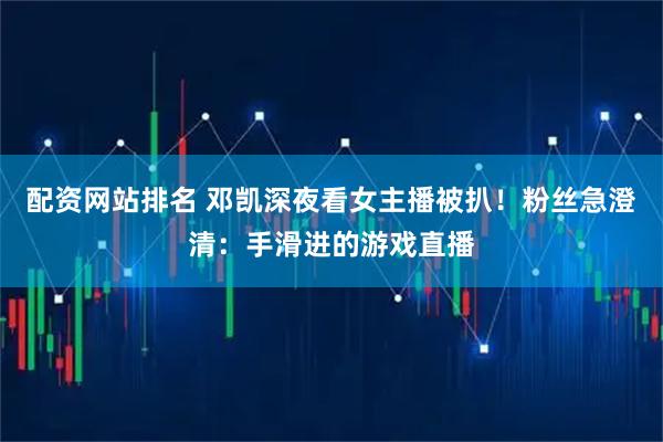 配资网站排名 邓凯深夜看女主播被扒！粉丝急澄清：手滑进的游戏直播