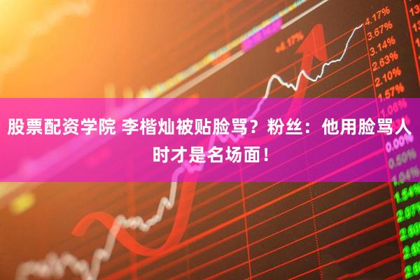 股票配资学院 李楷灿被贴脸骂？粉丝：他用脸骂人时才是名场面！