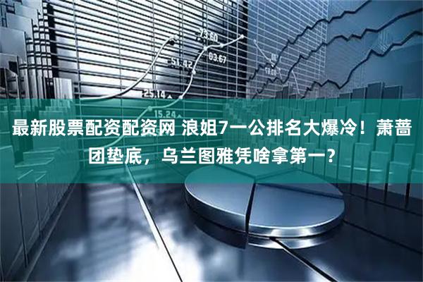 最新股票配资配资网 浪姐7一公排名大爆冷！萧蔷团垫底，乌兰图雅凭啥拿第一？