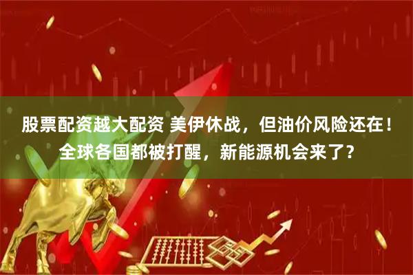 股票配资越大配资 美伊休战，但油价风险还在！全球各国都被打醒，新能源机会来了？