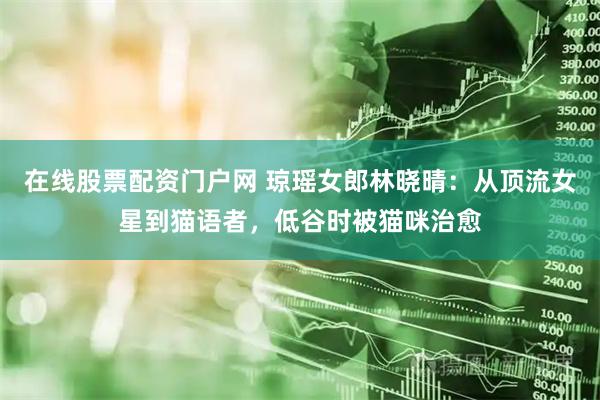 在线股票配资门户网 琼瑶女郎林晓晴：从顶流女星到猫语者，低谷时被猫咪治愈