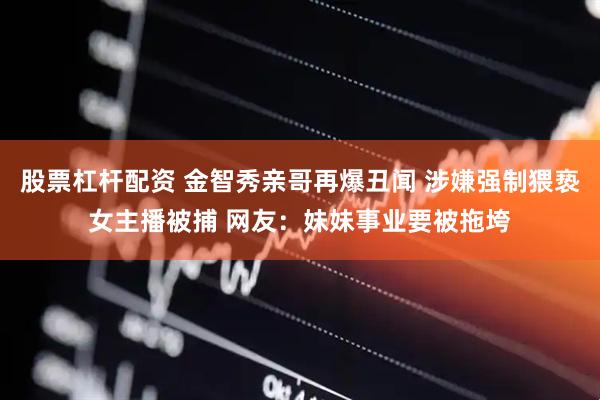 股票杠杆配资 金智秀亲哥再爆丑闻 涉嫌强制猥亵女主播被捕 网友：妹妹事业要被拖垮