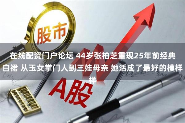 在线配资门户论坛 44岁张柏芝重现25年前经典白裙 从玉女掌门人到三娃母亲 她活成了最好的模样