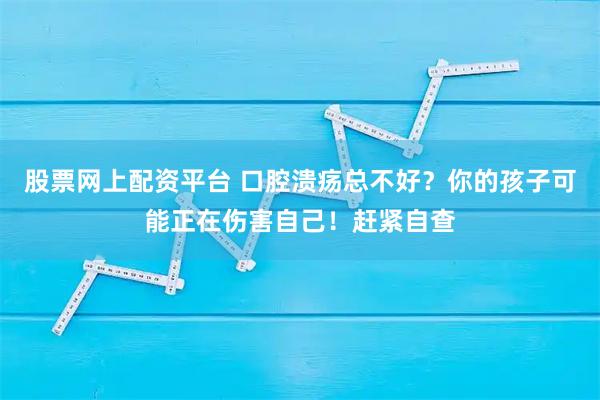 股票网上配资平台 口腔溃疡总不好？你的孩子可能正在伤害自己！赶紧自查