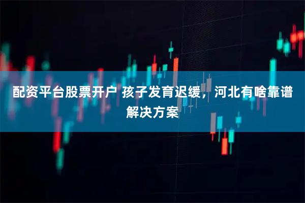 配资平台股票开户 孩子发育迟缓，河北有啥靠谱解决方案