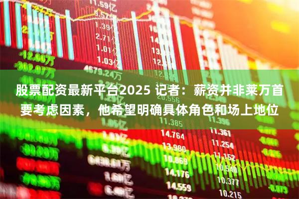 股票配资最新平台2025 记者：薪资并非莱万首要考虑因素，他希望明确具体角色和场上地位