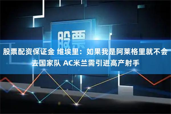 股票配资保证金 维埃里：如果我是阿莱格里就不会去国家队 AC米兰需引进高产射手