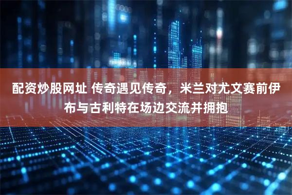 配资炒股网址 传奇遇见传奇，米兰对尤文赛前伊布与古利特在场边交流并拥抱