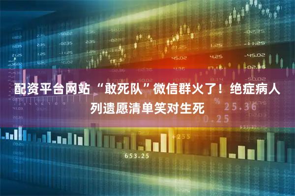 配资平台网站 “敢死队”微信群火了！绝症病人列遗愿清单笑对生死