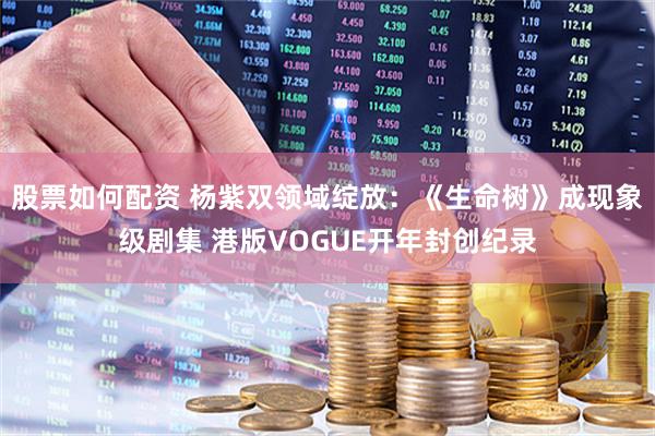 股票如何配资 杨紫双领域绽放：《生命树》成现象级剧集 港版VOGUE开年封创纪录