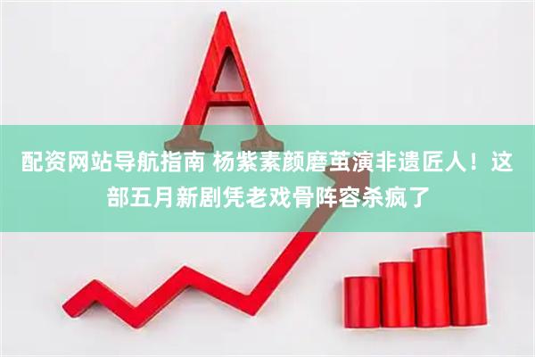 配资网站导航指南 杨紫素颜磨茧演非遗匠人!这部五月新剧凭老戏骨阵容杀疯了