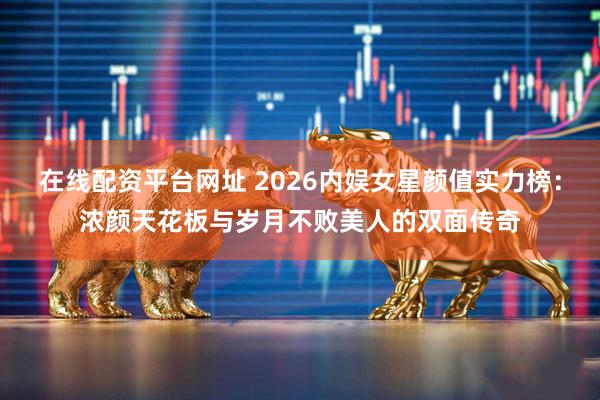 在线配资平台网址 2026内娱女星颜值实力榜：浓颜天花板与岁月不败美人的双面传奇