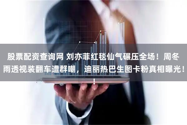 股票配资查询网 刘亦菲红毯仙气碾压全场！周冬雨透视装翻车遭群嘲，迪丽热巴生图卡粉真相曝光！