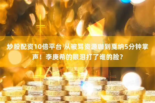 炒股配资10倍平台 从被骂资源咖到戛纳5分钟掌声！李庚希的眼泪打了谁的脸？