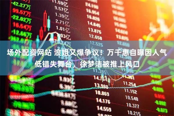 场外配资网站 浪姐又爆争议！万千惠自曝因人气低错失舞台，徐梦洁被推上风口