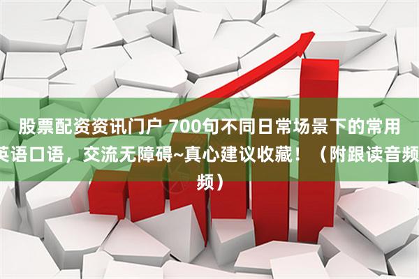 股票配资资讯门户 700句不同日常场景下的常用英语口语，交流无障碍~真心建议收藏！（附跟读音频）