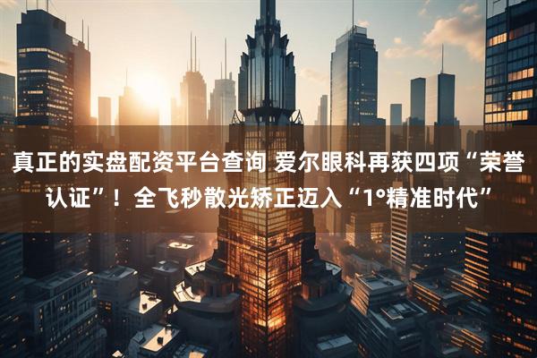 真正的实盘配资平台查询 爱尔眼科再获四项“荣誉认证”！全飞秒散光矫正迈入“1°精准时代”