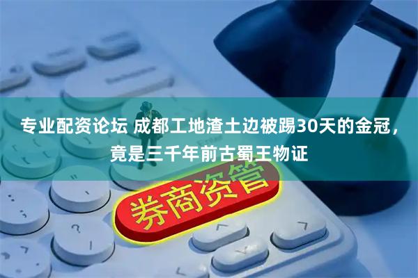 专业配资论坛 成都工地渣土边被踢30天的金冠，竟是三千年前古蜀王物证