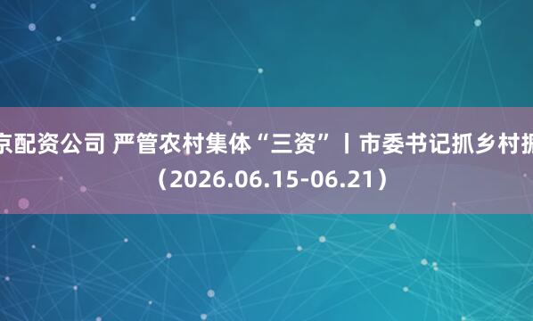 北京配资公司 严管农村集体“三资”丨市委书记抓乡村振兴（2026.06.15-06.21）