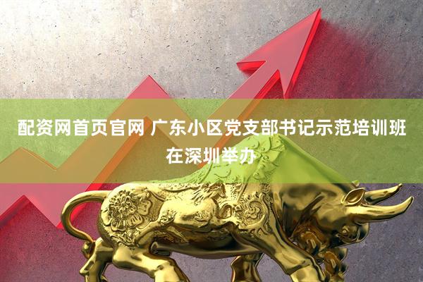 配资网首页官网 广东小区党支部书记示范培训班在深圳举办