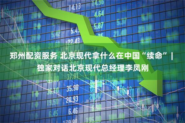 郑州配资服务 北京现代拿什么在中国“续命” | 独家对话北京现代总经理李凤刚
