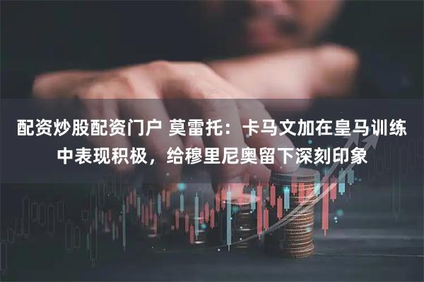 配资炒股配资门户 莫雷托:卡马文加在皇马训练中表现积极,给穆里尼奥留下深刻印象
