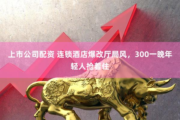 上市公司配资 连锁酒店爆改厅局风，300一晚年轻人抢着住