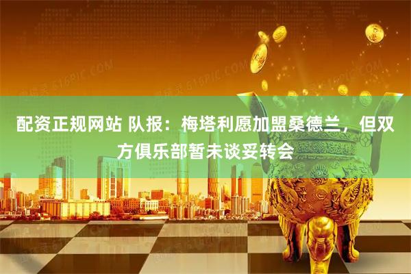 配资正规网站 队报：梅塔利愿加盟桑德兰，但双方俱乐部暂未谈妥转会