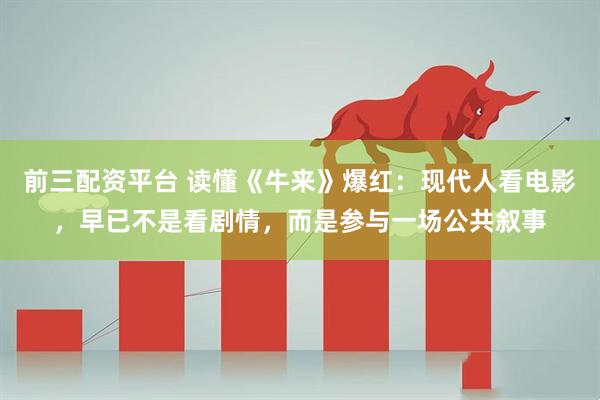 前三配资平台 读懂《牛来》爆红：现代人看电影，早已不是看剧情，而是参与一场公共叙事